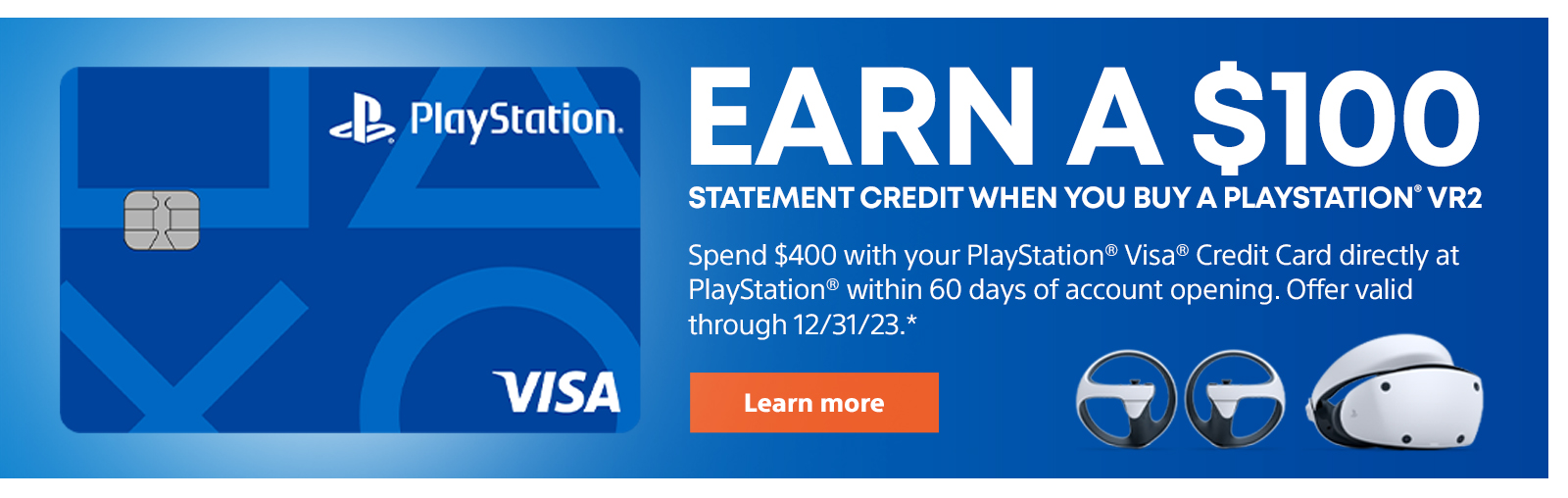 Earn a $100 statement credit when you buy a PlayStation VR2. Use the PlayStation Visa Credit Card to spend $400 directly at PlayStation within 60 days of account opening. Offer valid through 12/31/23.