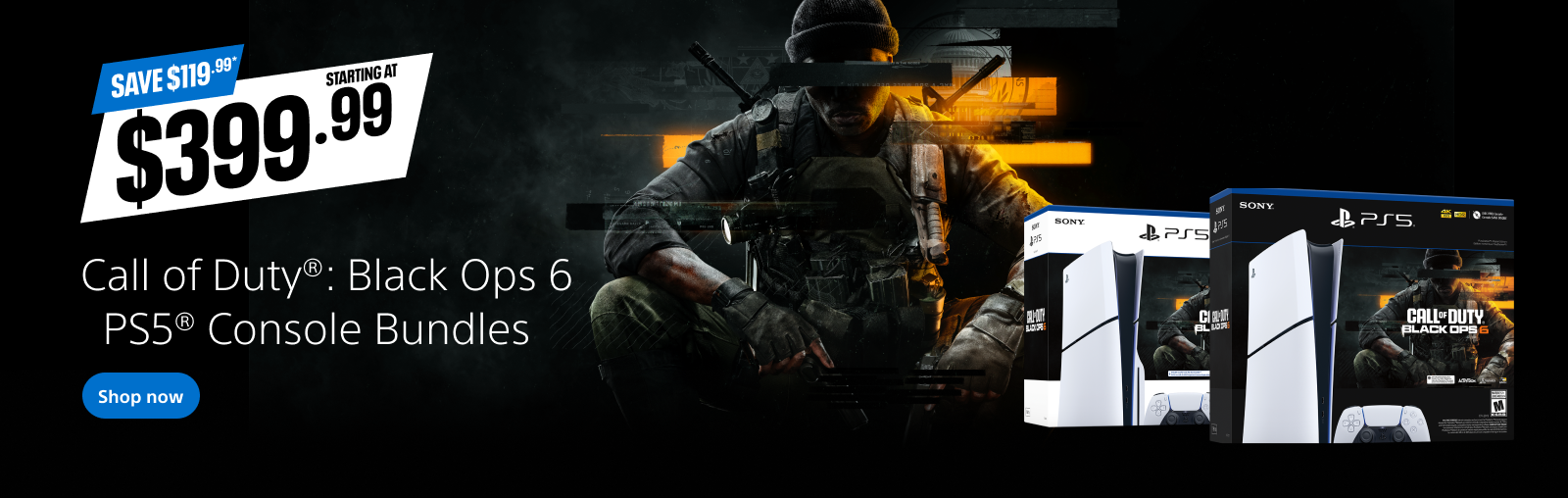 Save $119.99. Starting at $399.99. Call of Duty®: Black Ops 6 PS5® Console Bundles. Shop now.